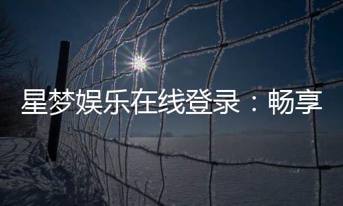 星梦娱乐在线登录:畅享顶级棋牌电游的尊贵体验