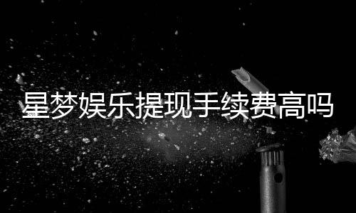 星梦娱乐提现手续费高吗？资深玩家解析费用详情与应对技巧