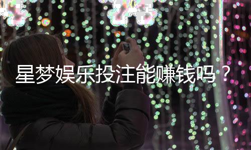 星梦娱乐投注能赚钱吗？揭秘真实盈利模式与实战技巧