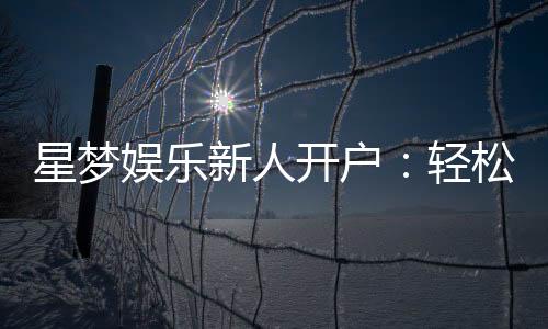 星梦娱乐新人开户：轻松注册享首存礼遇与独家优惠