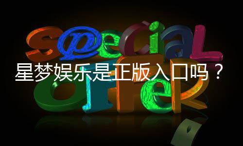 星梦娱乐是正版入口吗?资深玩家揭秘平台安全性与游戏体验