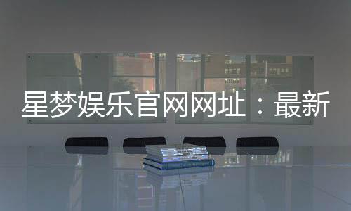 星梦娱乐官网网址:最新登录入口与游戏体验全攻略
