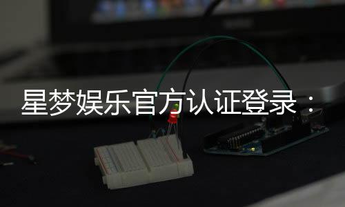 星梦娱乐官方认证登录:安全便捷的一站式游戏平台指南