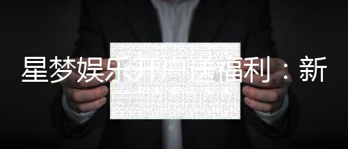 星梦娱乐开户送福利:新会员专享豪礼及游戏攻略