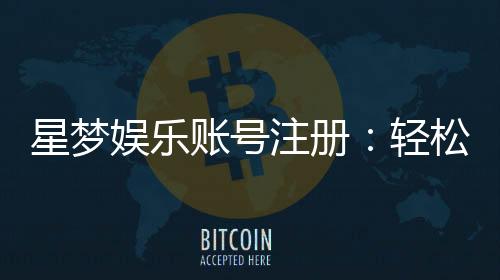 星梦娱乐账号注册:轻松三步完成畅享顶级游戏体验
