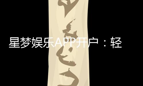 星梦娱乐APP开户：轻松注册即享豪华礼包与真人娱乐