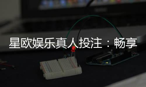 星欧娱乐真人投注：畅享高赔率真人游戏与专业投注技巧