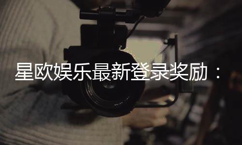 星欧娱乐最新登录奖励:揭秘新会员首存礼包与每日签到福利