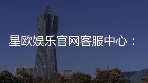 星欧娱乐官网客服中心：专业服务与高效解决方案一网打尽