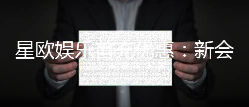 星欧娱乐首充优惠：新会员专享高额返利与独家礼包