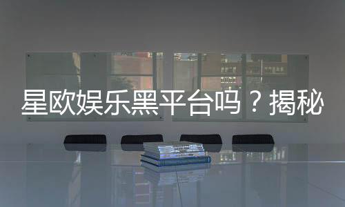 星欧娱乐黑平台吗？揭秘其真伪与玩家安全攻略