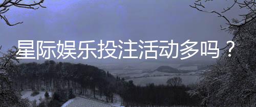 星际娱乐投注活动多吗?揭秘平台最新优惠与高频福利