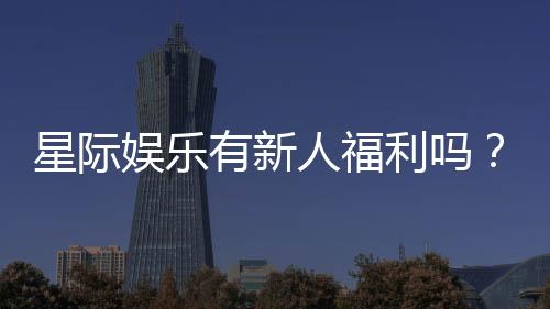 星际娱乐有新人福利吗？新会员专享优惠活动大揭秘