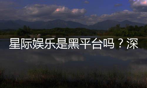 星际娱乐是黑平台吗?深度解析其真实性与玩家体验