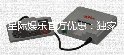 星际娱乐官方优惠：独家福利与高额返水等你拿