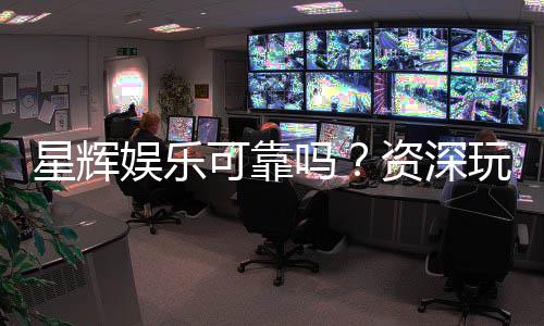 星辉娱乐可靠吗？资深玩家带你揭秘真实体验