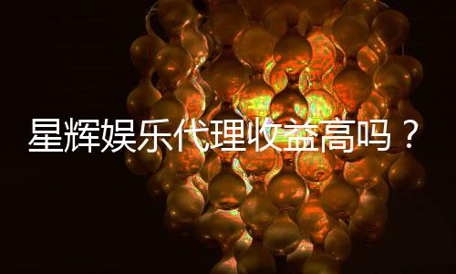 星辉娱乐代理收益高吗？资深玩家揭秘真实收入与赚钱技巧