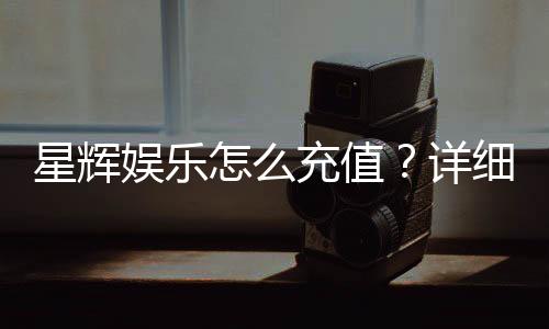星辉娱乐怎么充值？详细步骤与优惠活动解析