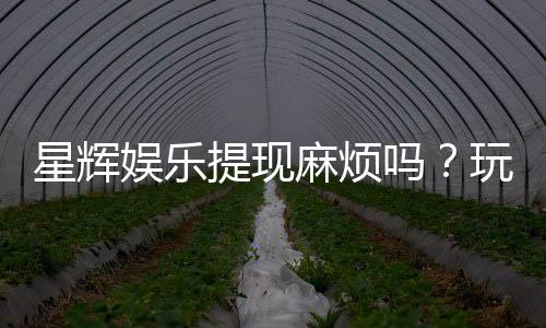 星辉娱乐提现麻烦吗？玩家实测到账速度与提现技巧分享