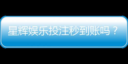 星辉娱乐投注秒到账吗?真实体验与到账速度解析