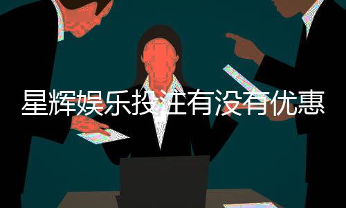 星辉娱乐投注有没有优惠？最新优惠活动及返水福利一览