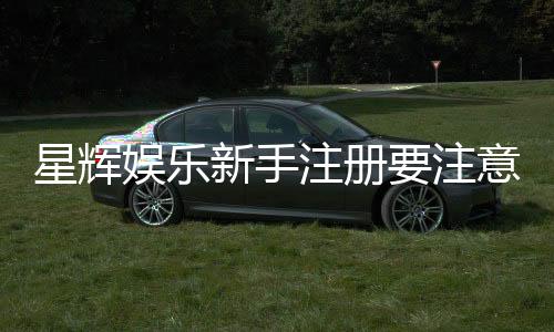 星辉娱乐新手注册要注意什么？五大关键细节助你顺利开局