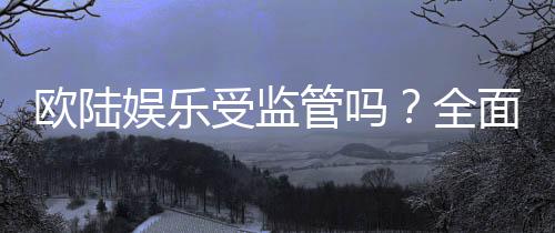 欧陆娱乐受监管吗？全面解析其合法性与监管现状