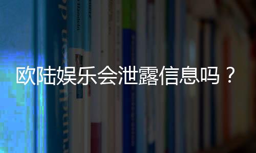 欧陆娱乐会泄露信息吗?深度解析平台安全性与隐私保护措施