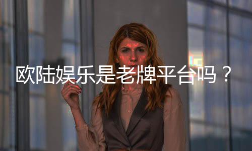 欧陆娱乐是老牌平台吗？资深玩家带你揭秘其历史与实力