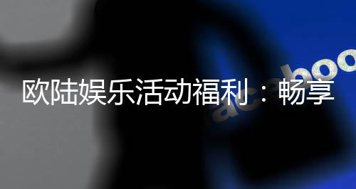 欧陆娱乐活动福利：畅享豪华礼遇与惊喜回馈