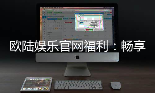 欧陆娱乐官网福利：畅享豪华礼遇与惊喜回馈