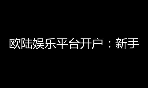 欧陆娱乐平台开户：新手注册指南与首存优惠详解