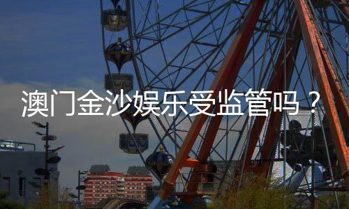 澳门金沙娱乐受监管吗？深度解析其合法性与监管现状
