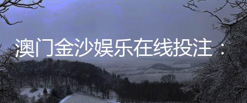 澳门金沙娱乐在线投注：畅享顶级博彩体验与丰厚优惠