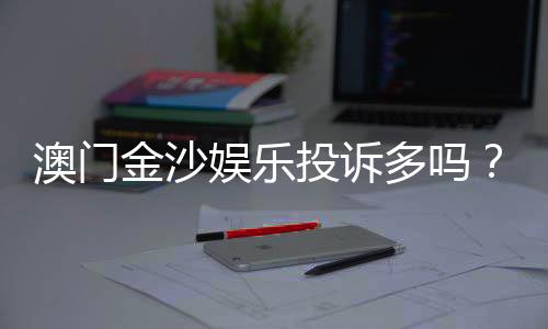 澳门金沙娱乐投诉多吗?真实玩家反馈与投诉处理解析
