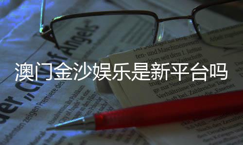 澳门金沙娱乐是新平台吗？揭秘其背景与玩家真实体验