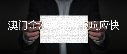 澳门金沙娱乐客服响应快吗？实测客服效率与玩家真实体验分享