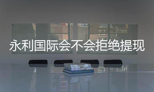 永利国际会不会拒绝提现：玩家真实经历揭秘