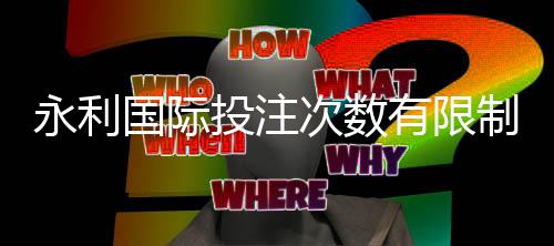 永利国际投注次数有限制吗:了解一下规定吧