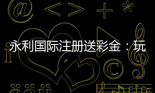 永利国际注册送彩金：玩家福利大揭秘