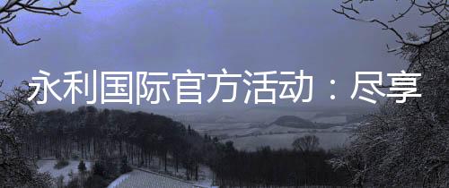 永利国际官方活动：尽享精彩娱乐之旅