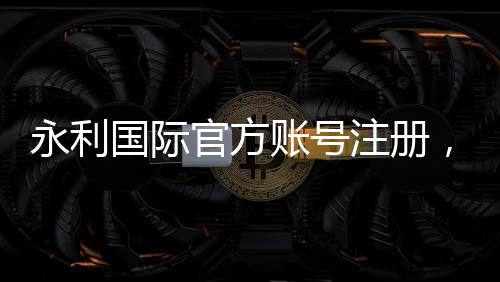 永利国际官方账号注册,开启您的精彩旅程