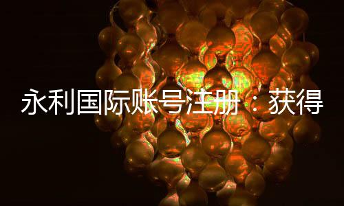 永利国际账号注册：获得专家分享的注册攻略