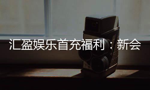 汇盈娱乐首充福利：新会员专享高额返利与独家礼包