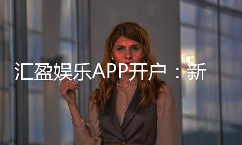 汇盈娱乐APP开户:新手必看的安全注册与首存优惠指南