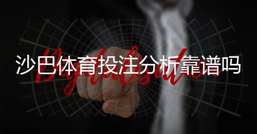 沙巴体育投注分析靠谱吗？实测评估、优缺点与防骗指南