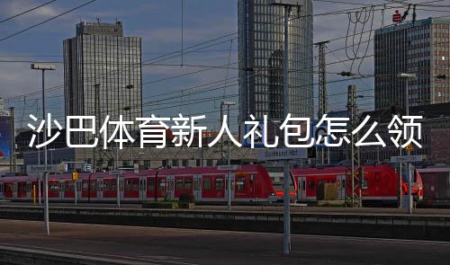 沙巴体育新人礼包怎么领取？新手领取步骤、优惠内容与注意事项