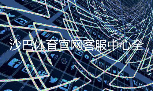 沙巴体育官网客服中心全攻略:联系方式、在线服务与常见问题快速解决