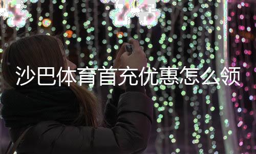 沙巴体育首充优惠怎么领取？新手攻略、礼金规则与注意事项详解