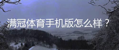 满冠体育手机版怎么样？2026最新版体验评测、功能亮点与下载使用指南